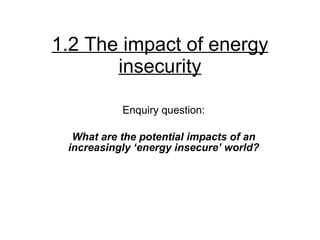 1.2 The impact of energy insecurity Enquiry question: What are the potential impacts of an increasingly ‘energy insecure’ world? 