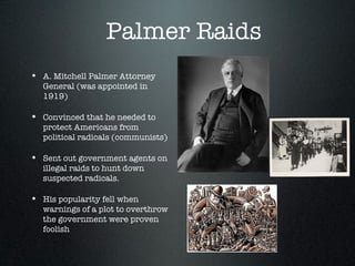 Palmer Raids  <ul><li>A. Mitchell Palmer Attorney General (was appointed in 1919)  </li></ul><ul><li>Convinced that he nee...