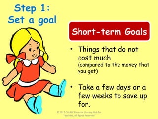 • Things that do not
cost much
(compared to the money that
you get)
• Take a few days or a
few weeks to save up
for.
Short-term Goals
© 2012 Citi-NIE Financial Literacy Hub for
Teachers, All Rights Reserved
 