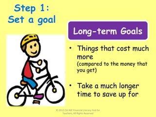 • Things that cost much
more
(compared to the money that
you get)
• Take a much longer
time to save up for
Long-term Goals
© 2012 Citi-NIE Financial Literacy Hub for
Teachers, All Rights Reserved
 
