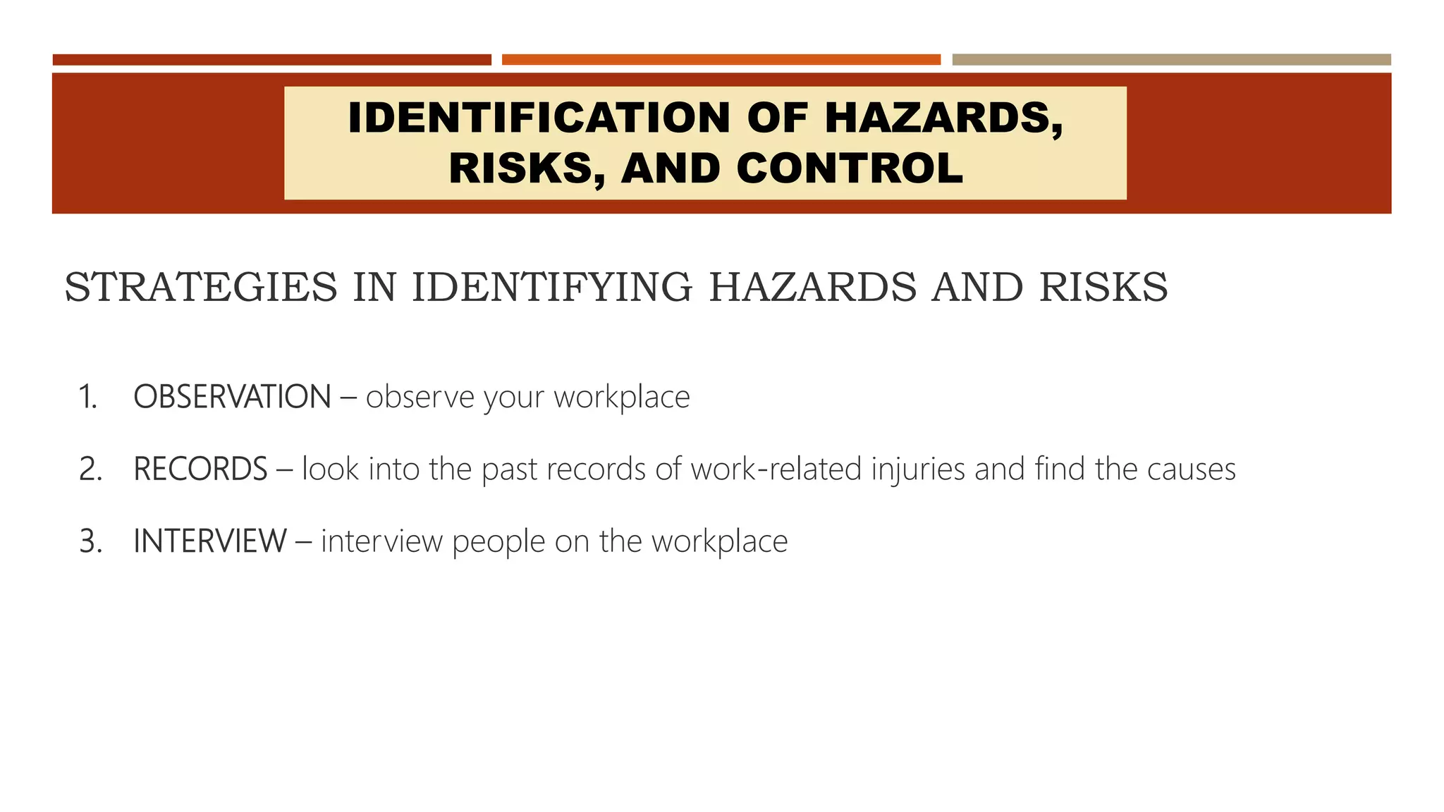STRATEGIES IN IDENTIFYING HAZARDS AND RISKS
1. OBSERVATION – observe your workplace
2. RECORDS – look into the past records of work-related injuries and find the causes
3. INTERVIEW – interview people on the workplace
IDENTIFICATION OF HAZARDS,
RISKS, AND CONTROL
 
