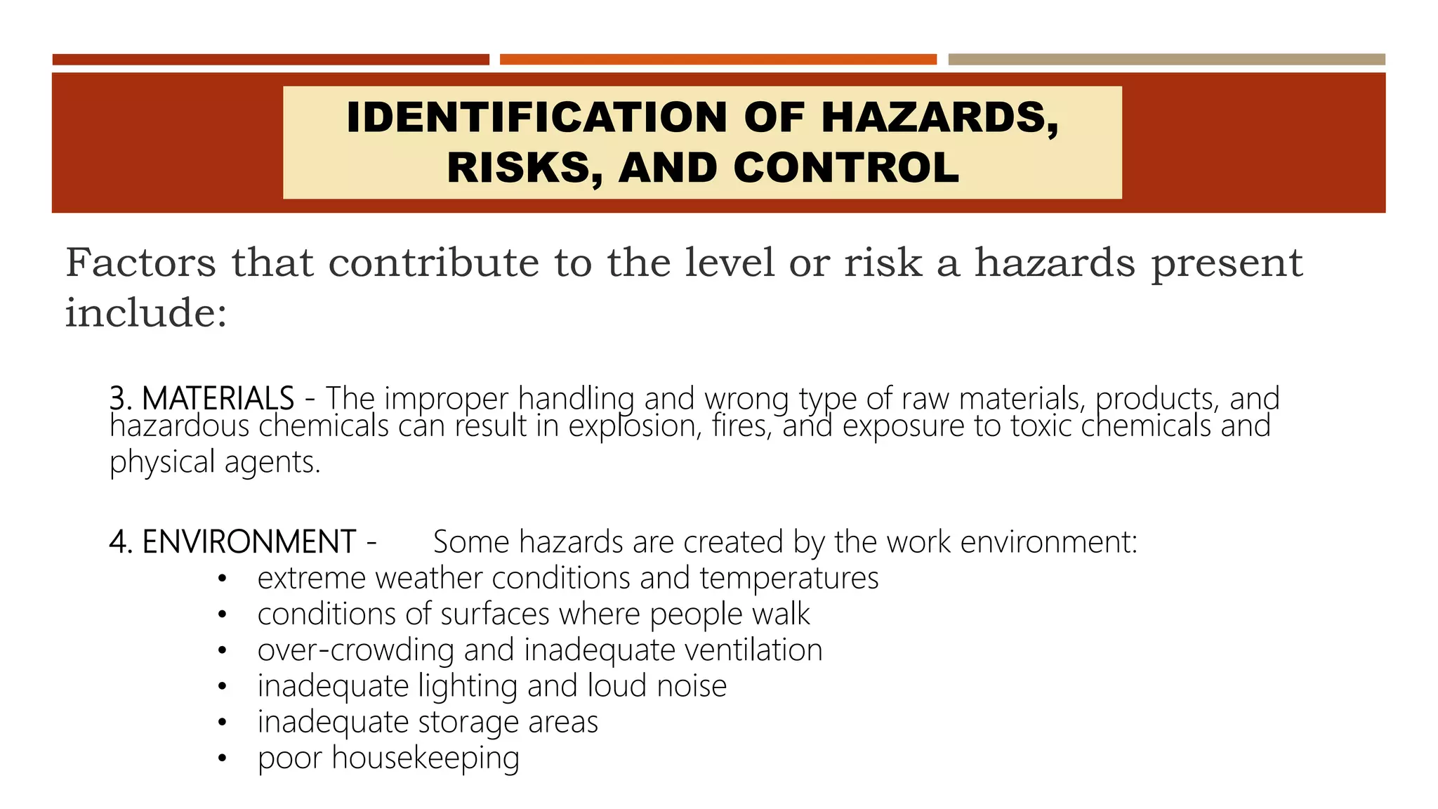 Factors that contribute to the level or risk a hazards present
include:
3. MATERIALS - The improper handling and wrong type of raw materials, products, and
hazardous chemicals can result in explosion, fires, and exposure to toxic chemicals and
physical agents.
IDENTIFICATION OF HAZARDS,
RISKS, AND CONTROL
4. ENVIRONMENT - Some hazards are created by the work environment:
• extreme weather conditions and temperatures
• conditions of surfaces where people walk
• over-crowding and inadequate ventilation
• inadequate lighting and loud noise
• inadequate storage areas
• poor housekeeping
 