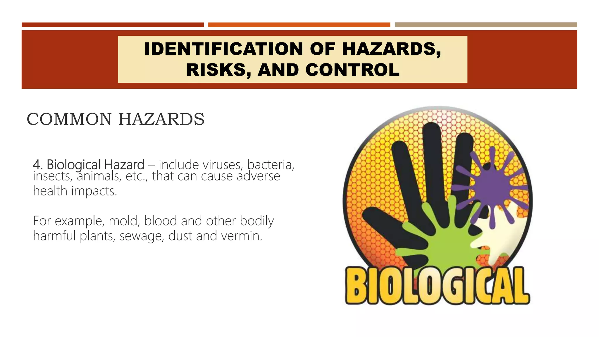 COMMON HAZARDS
4. Biological Hazard – include viruses, bacteria,
insects, animals, etc., that can cause adverse
health impacts.
For example, mold, blood and other bodily
harmful plants, sewage, dust and vermin.
IDENTIFICATION OF HAZARDS,
RISKS, AND CONTROL
 