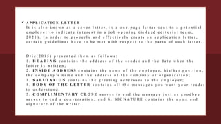  A P P L I C A T I O N L E T T E R
I t i s a l s o k n o w n a s a c o v e r l e t t e r , i s a o n e - p a g e l e t t e r s e n t t o a p o t e n t i a l
e m p l o y e r t o i n d i c a t e i n t e r e s t i n a j o b o p e n i n g ( i n d e e d e d i t o r i a l t e a m ,
2 0 2 1 ) . I n o r d e r t o p r o p e r l y a n d e f f e c t i v e l y c r e a t e a n a p p l i c a t i o n l e t t e r ,
c e r t a i n g u i d e l i n e s h a v e t o b e m e t w i t h r e s p e c t t o t h e p a r t s o f s u c h l e t t e r .
D r i z ( 2 0 1 5 ) p r e s e n t e d t h e m a s f o l l o w s :
1 . H E A D I N G c o n t a i n s t h e a d d r e s s o f t h e s e n d e r a n d t h e d a t e w h e n t h e
l e t t e r i s w r i t t e n ;
2 . I N S I D E A D D R E S S c o n t a i n s t h e n a m e o f t h e e m p l o y e r , h i s / h e r p o s i t i o n ,
t h e c o m p a n y ’ s n a m e a n d t h e a d d r e s s o f t h e c o m p a n y o r o r g a n i z a t i o n ;
3 . S A L U T A T I O N c o n t a i n s t h e g r e e t i n g a d d r e s s e d t o t h e e m p l o y e r ;
4 . B O D Y O F T H E L E T T E R c o n t a i n s a l l t h e m e s s a g e s y o u w a n t y o u r r e a d e r
t o u n d e r s t a n d ;
5 . C O M P L I M E N T A R Y C L O S E s e r v e s t o e n d t h e m e s s a g e j u s t a s g o o d b y e
s e r v e s t o e n d a c o n v e r s a t i o n ; a n d 6 . S I G N AT U R E c o n t a i n s t h e n a m e a n d
s i g n a t u r e o f t h e w r i t e r .
 