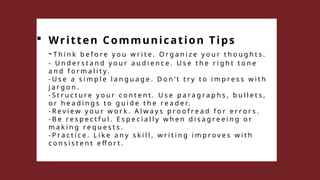  Written Communication Tips
-T h i n k b e f o r e y o u w r i t e . O r g a n i z e y o u r t h o u g h t s .
- U n d e r s t a n d y o u r a u d i e n c e . U s e t h e r i g h t t o n e
a n d f o r m a l i t y .
- U s e a s i m p l e l a n g u a g e . D o n ’ t t r y t o i m p r e s s w i t h
j a r g o n .
- S t r u c t u r e y o u r c o n t e n t . U s e p a r a g r a p h s , b u l l e t s ,
o r h e a d i n g s t o g u i d e t h e r e a d e r.
- R e v i e w y o u r w o r k . A l w a y s p r o o f r e a d f o r e r r o r s .
- B e r e s p e c t f u l . E s p e c i a l l y w h e n d i s a g r e e i n g o r
m a k i n g r e q u e s t s .
- P r a c t i c e . L i k e a n y s k i l l , w r i t i n g i m p r o v e s w i t h
c o n s i s t e n t e ff o r t .
 