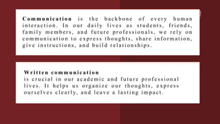 C o m m u n i c a t i o n i s t h e b a c k b o n e o f e v e r y h u m a n
i n t e r a c t i o n . I n o u r d a i l y l i v e s a s s t u d e n t s , f r i e n d s ,
f a m i l y m e m b e r s , a n d f u t u r e p r o f e s s i o n a l s , w e r e l y o n
c o m m u n i c a t i o n t o e x p r e s s t h o u g h t s , s h a r e i n f o r m a t i o n ,
g i v e i n s t r u c t i o n s , a n d b u i l d r e l a t i o n s h i p s .
Wr i t t e n c o m m u n i c a t i o n
i s c r u c i a l i n o u r a c a d e m i c a n d f u t u r e p r o f e s s i o n a l
l i v e s . I t h e l p s u s o rg a n i z e o u r t h o u g h t s , e x p r e s s
o u r s e l v e s c l e a r l y, a n d l e a v e a l a s t i n g i m p a c t .
 