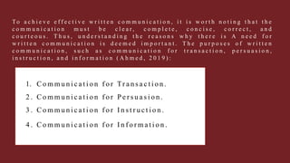1. C o m m u n i c a t i o n f o r Tr a n s a c t i o n .
2 . C o m m u n i c a t i o n f o r P e r s u a s i o n .
3 . C o m m u n i c a t i o n f o r I n s t r u c t i o n .
4 . C o m m u n i c a t i o n f o r I n f o r m a t i o n .
To a c h i e v e e f f e c t i v e w r i t t e n c o m m u n i c a t i o n , i t i s w o r t h n o t i n g t h a t t h e
c o m m u n i c a t i o n m u s t b e c l e a r , c o m p l e t e , c o n c i s e , c o r r e c t , a n d
c o u r t e o u s . T h u s , u n d e r s t a n d i n g t h e r e a s o n s w h y t h e r e i s A n e e d f o r
w r i t t e n c o m m u n i c a t i o n i s d e e m e d i m p o r t a n t . T h e p u r p o s e s o f w r i t t e n
c o m m u n i c a t i o n , s u c h a s c o m m u n i c a t i o n f o r t r a n s a c t i o n , p e r s u a s i o n ,
i n s t r u c t i o n , a n d i n f o r m a t i o n ( A h m e d , 2 0 1 9 ) :
 