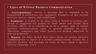 • Ty p e s of Wr i t t e n Bu s i n e s s C om m u n i c a t i o n
1 . C o r r e s p o n d e n c e - c o n v e y a m e s s a g e t h a t i s i n t e n d e d t o b e
t r a n s m i t t e d t o c o w o r k e r s , n o t c u s t o m e r s . E x a m p l e s o f t h i s i n c l u d e
b u s i n e s s l e t t e r s , e m a i l s , a n d m e m o r a n d a .
2 . P r o p o s a l s - i s a p l a n o r a n i d e a , o f t e n a f o r m a l o r w r i t t e n o n e ,
w h i c h i s s u g g e s t e d f o r p e o p l e t o t h i n k a b o u t a n d d e c i d e u p o n
( C o l l i n s , 2 0 2 1 ) . I t i s c o n s i d e r e d t o b e a u n i q u e t y p e o f f o r m a l
b u s i n e s s c o m m u n i c a t i o n s i n c e i t g r e a t l y d e p e n d s o n f o r m .
T h e r e f o r e , t e m p l a t e s a n d o t h e r d e t a i l s a r e d e e m e d i m p o r t a n t i n
m a k i n g p r o p o s a l s .
3 . R e p o r t s a r e m o r e f o r m a l t h a n o t h e r f o r m s o f w r i t t e n b u s i n e s s
c o m m u n i c a t i o n . A r e p o r t i s a f o r m a l c o m m u n i c a t i o n w r i t t e n f o r a
s p e c i f i c p u r p o s e a n d p r e s e n t s a n o r d e r o f f a c t s a b o u t a s p e c i f i c
a c t i v i t y ( A g r a w a l , n . d . ) .
 