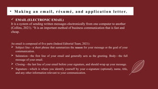 • M a k i n g a n e m a i l , r é s u m é , a n d a p p l i c a t i o n l e t t e r.
 EMAIL (ELECTRONIC EMAIL)
It is a system of sending written messages electronically from one computer to another
(Collins, 2021). “It is an important method of business communication that is fast and
cheap.
An email is composed of five parts (Indeed Editorial Team, 2021):
 Subject line—a short phrase that summarizes the reason for your message or the goal of your
communication.
 Salutation—the first line of your email and generally acts as the greeting. Body—the full
message of your email.
 Closing—the last line of your email before your signature, and should wrap up your message.
 Signature—which is where you identify yourself by your e-signature (optional), name, title,
and any other information relevant to your communication.
 