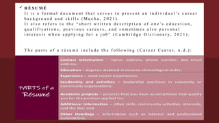 R É S U M É
I t i s a f o r m a l d o c u m e n t t h a t s e r v e s t o p r e s e n t a n i n d i v i d u a l ’ s c a r e e r
b a c k g r o u n d a n d s k i l l s ( M u c h a , 2 0 2 1 ) .
I t a l s o r e f e r s t o t h e “ s h o r t w r i t t e n d e s c r i p t i o n o f o n e ’ s e d u c a t i o n ,
q u a l i f i c a t i o n s , p r e v i o u s c a r e e r s , a n d s o m e t i m e s a l s o p e r s o n a l
i n t e r e s t s w h e n a p p l y i n g f o r a j o b ” ( C a m b r i d g e D i c t i o n a r y , 2 0 2 1 ) .
T h e p a r t s o f a r é s u m é i n c l u d e t h e f o l l o w i n g ( C a r e e r C e n t e r , n . d . ) :
 