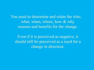 You need to determine and relate the who,
what, when, where, how & why
reasons and benefits for the change.
Even if it is ...