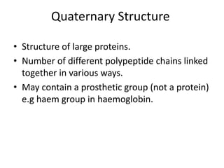Quaternary Structure
• Structure of large proteins.
• Number of different polypeptide chains linked
together in various ways.
• May contain a prosthetic group (not a protein)
e.g haem group in haemoglobin.
 