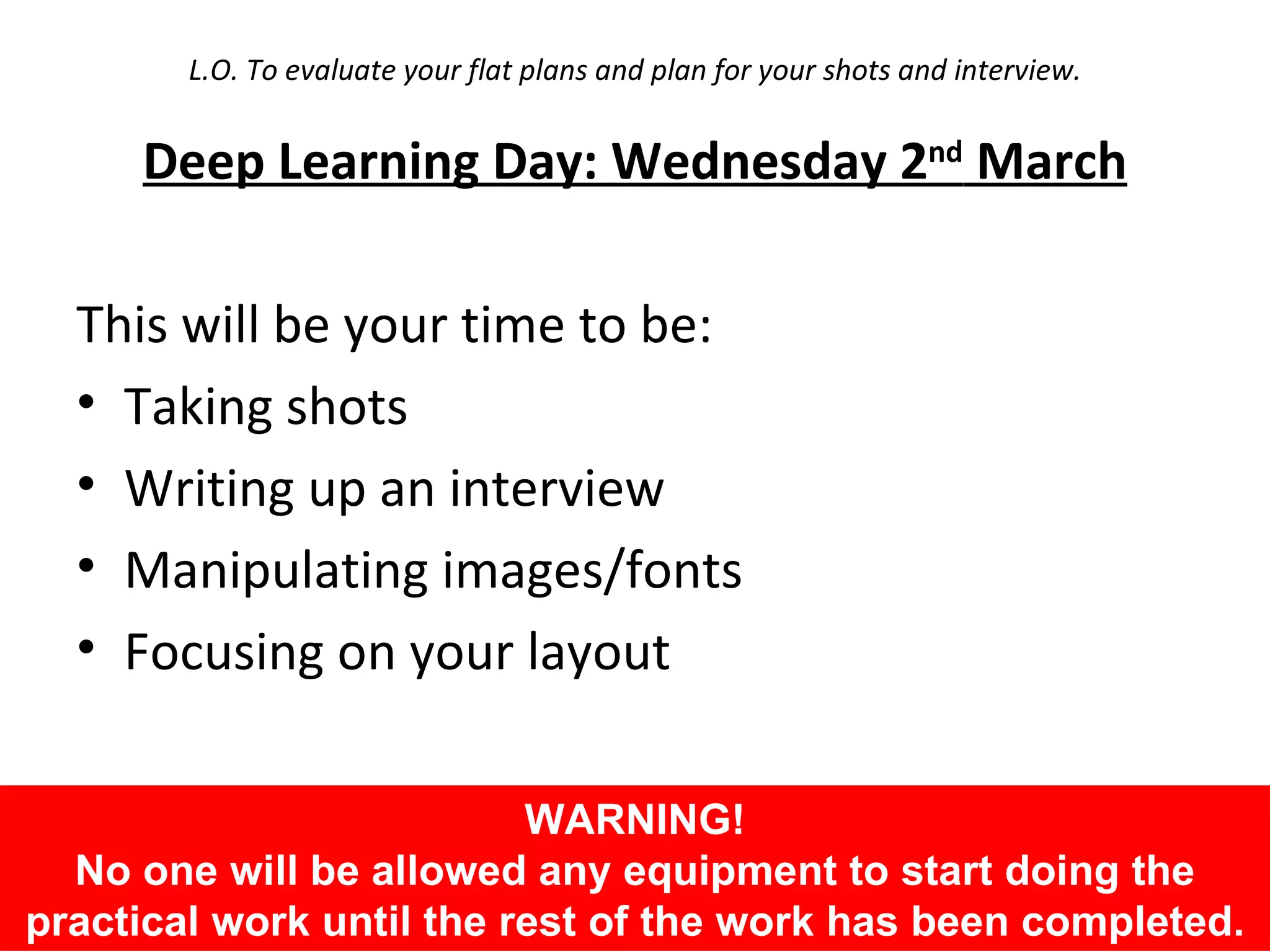 L.O. To evaluate your flat plans and plan for your shots and interview. Deep Learning Day: Wednesday 2 nd  March This will be your time to be: Taking shots Writing up an interview Manipulating images/fonts Focusing on your layout WARNING! No one will be allowed any equipment to start doing the practical work until the rest of the work has been completed. 