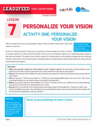 STUDENT EDITION
77 ACTIVITY ONE: PERSONALIZE
			 YOUR VISION	 				
Effective leaders know how to get people on board. They are able to share their vision with
anyone at any time.
Create an “elevator speech” so that you can practice communicating your vision to others.
An elevator speech is a short and to-the-point way for you to tell someone about your Lead2Feed project vision in
less than one minute. The goal of your elevator speech is to help others see the positive change that your Big Goal
will have in the future. Try to be persuasive and personalize it so that listeners clearly understand your vision and are
excited about your project.
LESSON
Page 1 © 2013 USA TODAY, a division of Gannett Co., Inc.
You will personalize
your vision by sharing
it and receiving
feedback from others.
PERSONALIZE YOUR VISION
Directions:
1. Write some specific details you will mention in your “elevator speech.” Be persuasive and personalize your
speech so that others clearly understand your vision and feel excited about your project!
2. Pair up with a partner from a different team and share your speech in order to communicate your personalized
team vision.
3. Ask your partner, “What do you think? or, “Would you do anything differently if you were me?” Take turns
providing feedback to one another about the projects and speeches.
4. Revise your speech based on the feedback you receive. You may want to try a different way of personalizing
your speech or include more details about your vision.
5. Pair up with a new partner from another group and repeat steps two through four. Continue to share your 	
vision with different people. You will improve your personalized vision and you may find that some people will
be interested in helping you with your project!
CHECK IN!
Practice your elevator
pitch by recording a short
video of it. Add your video
to www.lead2feed.com/
lessons/lesson-7 and be
inspired by the visions
being shared by all of
your peers!
Notes on personalizing my team’s vision:
 