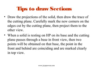 Tips to draw Sections
• Draw the projections of the solid, then draw the trace of
the cutting plane. Carefully mark the new corners on the
edges cut by the cutting plane, then project them to the
other view.
• When a solid is resting on HP on its base and the cutting
plane passes through a base in front view, then two
points will be obtained on that base, the point in the
front and behind are coinciding and are marked clearly
in top view.
www.jeyapoovan.com
 