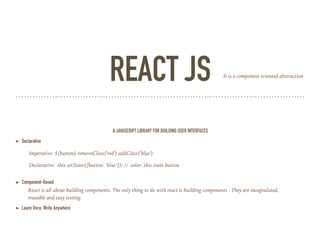 REACT JS
A JAVASCRIPT LIBRARY FOR BUILDING USER INTERFACES
➤ Declarative
➤ Component-Based
➤ Learn Once, Write Anywhere
React is all about building components. The only thing to do with react is building components . They are incapsulated,
reusable and easy testing.
Imperative: $(button).removeClass('red').addClass('blue').
Declarative: this.setState({button: ‘blue’}); // color: this.state.button
It is a component oriented abstraction
 