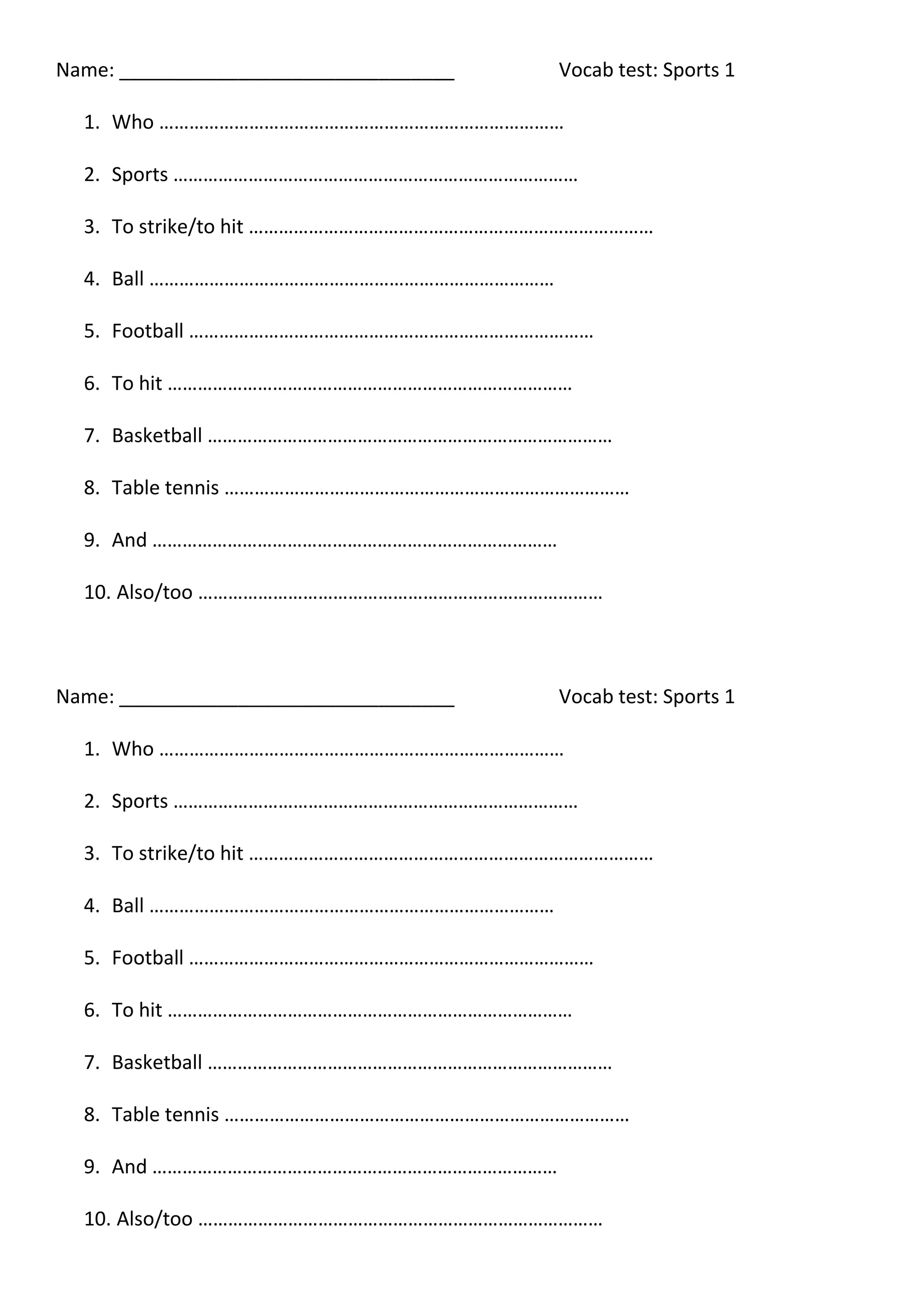 Name: _______________________________
Vocab test: Sports 1
1. Who ………………………………………………………………………
2. Sports ………………………………………………………………………
3. To strike/to hit ………………………………………………………………………
4. Ball ………………………………………………………………………
5. Football ………………………………………………………………………
6. To hit ………………………………………………………………………
7. Basketball ………………………………………………………………………
8. Table tennis ………………………………………………………………………
9. And ………………………………………………………………………
10. Also/too ………………………………………………………………………
Name: _______________________________
Vocab test: Sports 1
1. Who ………………………………………………………………………
2. Sports ………………………………………………………………………
3. To strike/to hit ………………………………………………………………………
4. Ball ………………………………………………………………………
5. Football ………………………………………………………………………
6. To hit ………………………………………………………………………
7. Basketball ………………………………………………………………………
8. Table tennis ………………………………………………………………………
9. And ………………………………………………………………………
10. Also/too ………………………………………………………………………