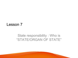 Lesson 7

     State responsibility : Who is
    “STATE/ORGAN OF STATE”
 