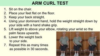1. Sit on the chair.
2. Place your feet flat on the floor.
3. Keep your back straight.
4. Using your dominant hand, hold the weight straight down by
your side with a hand shake grip.
5. Lift weight to above your elbow, rotating your wrist so the
palm faces upwards.
6. Lower the weight back
to your side.
7. Repeat this as many times
as possible in 30 seconds.
ARM CURL TEST
 