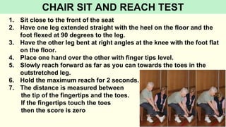 1. Sit close to the front of the seat
2. Have one leg extended straight with the heel on the floor and the
foot flexed at 90 degrees to the leg.
3. Have the other leg bent at right angles at the knee with the foot flat
on the floor.
4. Place one hand over the other with finger tips level.
5. Slowly reach forward as far as you can towards the toes in the
outstretched leg.
6. Hold the maximum reach for 2 seconds.
7. The distance is measured between
the tip of the fingertips and the toes.
If the fingertips touch the toes
then the score is zero
CHAIR SIT AND REACH TEST
 