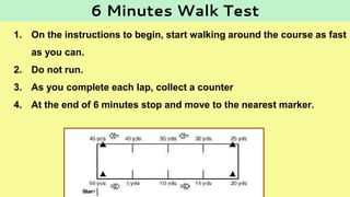 1. On the instructions to begin, start walking around the course as fast
as you can.
2. Do not run.
3. As you complete each lap, collect a counter
4. At the end of 6 minutes stop and move to the nearest marker.
6 Minutes Walk Test
 