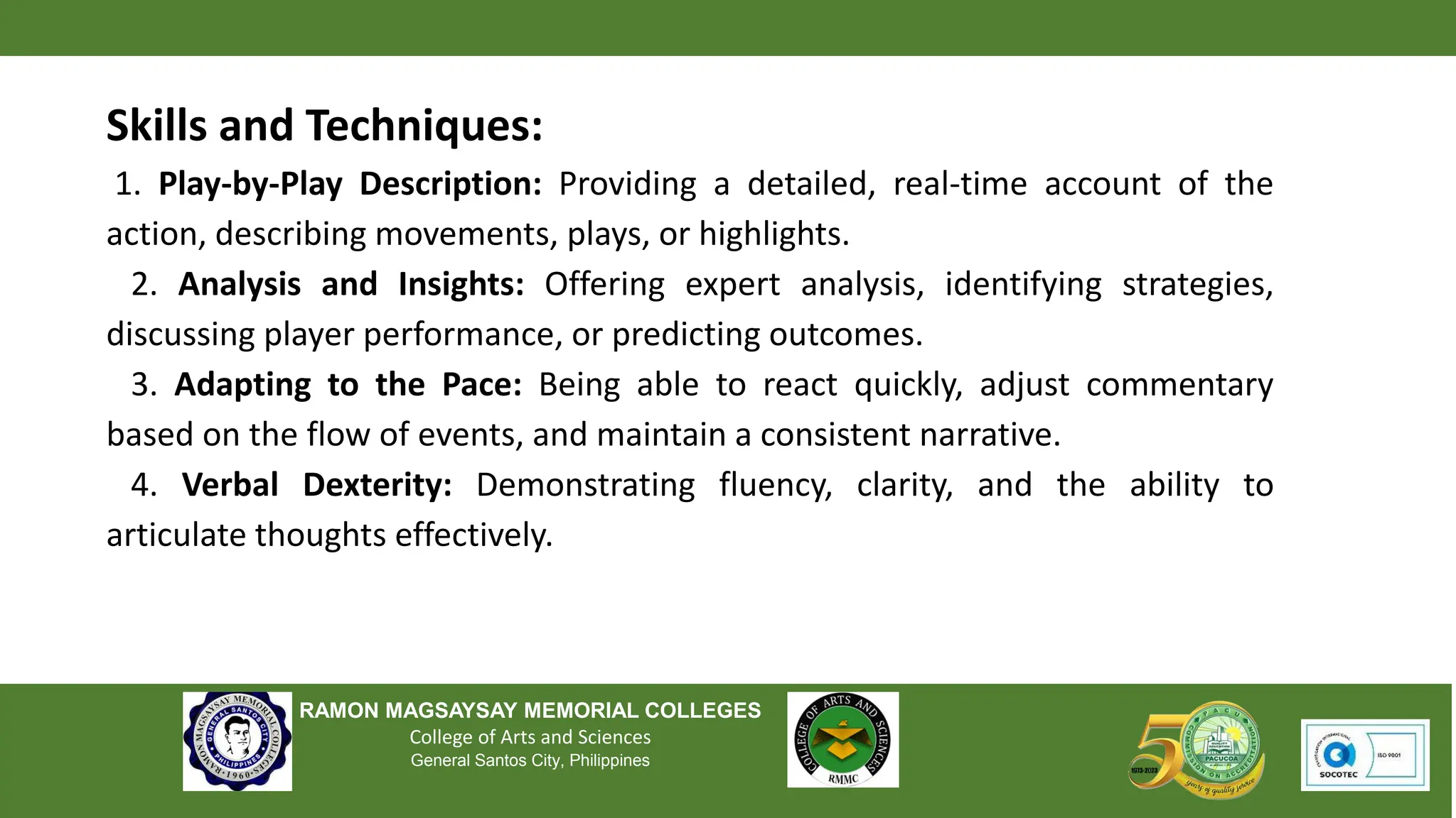 RAMON MAGSAYSAY MEMORIAL COLLEGES
College of Arts and Sciences
General Santos City, Philippines
Skills and Techniques:
1. Play-by-Play Description: Providing a detailed, real-time account of the
action, describing movements, plays, or highlights.
2. Analysis and Insights: Offering expert analysis, identifying strategies,
discussing player performance, or predicting outcomes.
3. Adapting to the Pace: Being able to react quickly, adjust commentary
based on the flow of events, and maintain a consistent narrative.
4. Verbal Dexterity: Demonstrating fluency, clarity, and the ability to
articulate thoughts effectively.
 