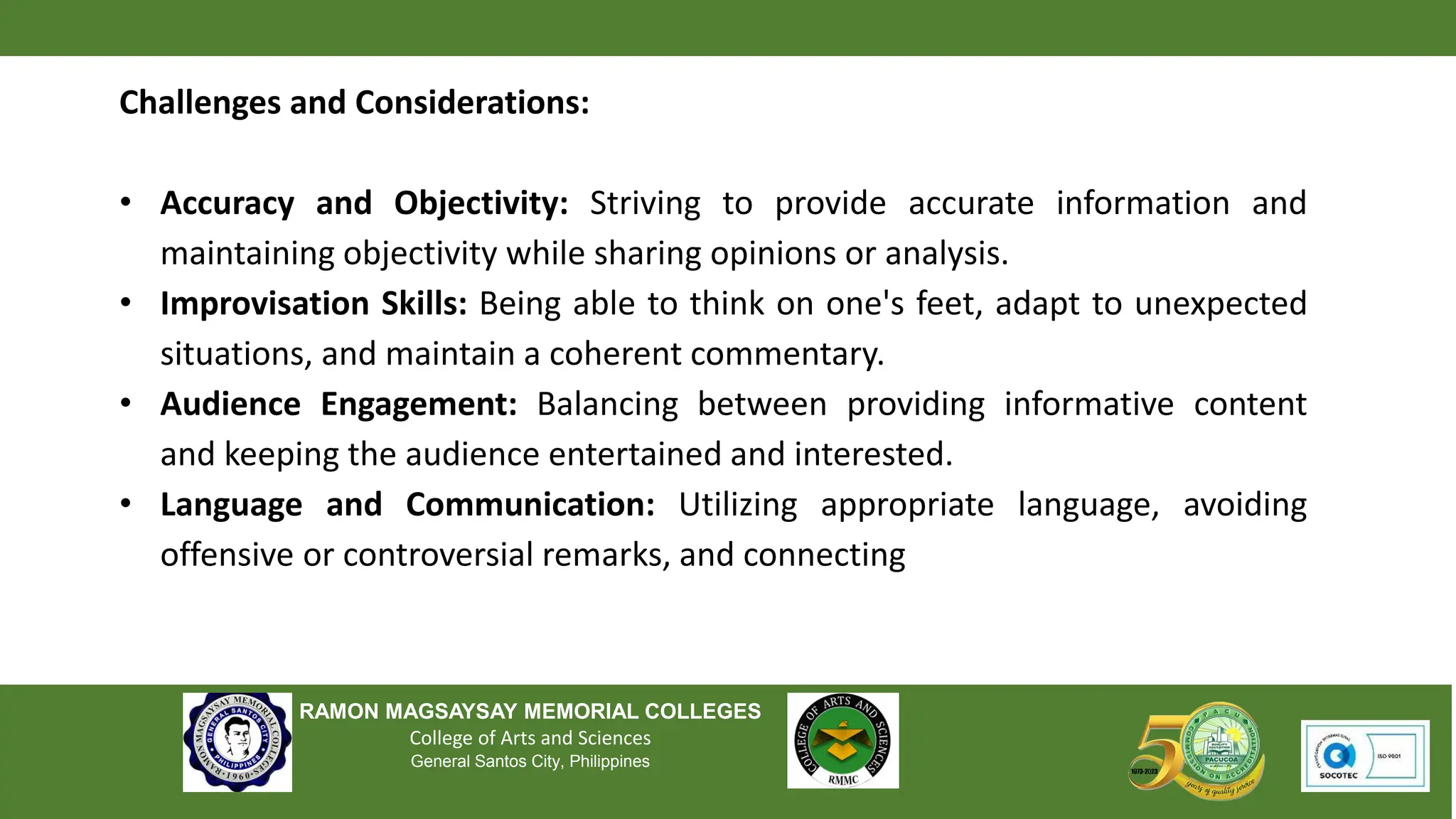 RAMON MAGSAYSAY MEMORIAL COLLEGES
College of Arts and Sciences
General Santos City, Philippines
Challenges and Considerations:
• Accuracy and Objectivity: Striving to provide accurate information and
maintaining objectivity while sharing opinions or analysis.
• Improvisation Skills: Being able to think on one's feet, adapt to unexpected
situations, and maintain a coherent commentary.
• Audience Engagement: Balancing between providing informative content
and keeping the audience entertained and interested.
• Language and Communication: Utilizing appropriate language, avoiding
offensive or controversial remarks, and connecting
 