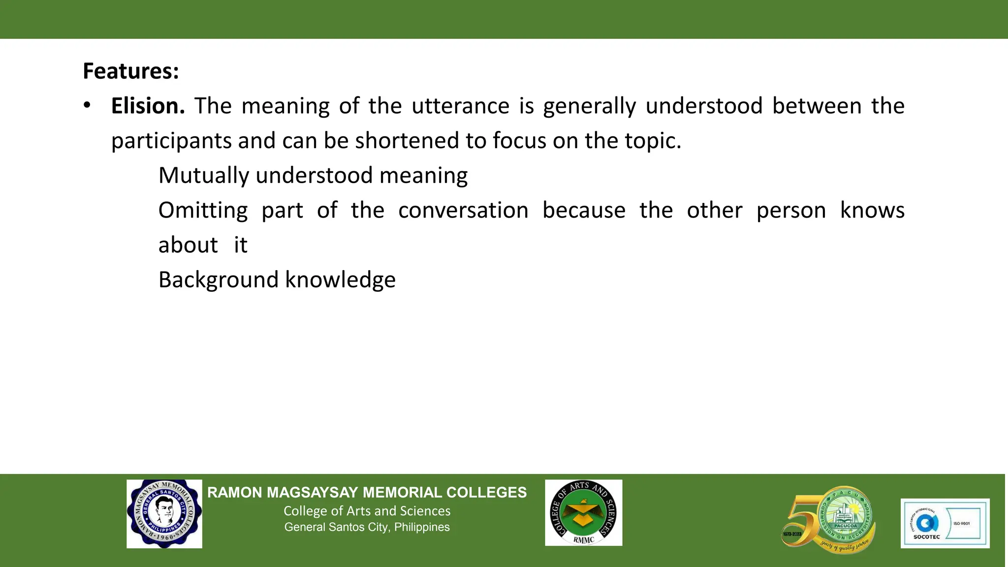 RAMON MAGSAYSAY MEMORIAL COLLEGES
College of Arts and Sciences
General Santos City, Philippines
Features:
• Elision. The meaning of the utterance is generally understood between the
participants and can be shortened to focus on the topic.
Mutually understood meaning
Omitting part of the conversation because the other person knows
about it
Background knowledge
 