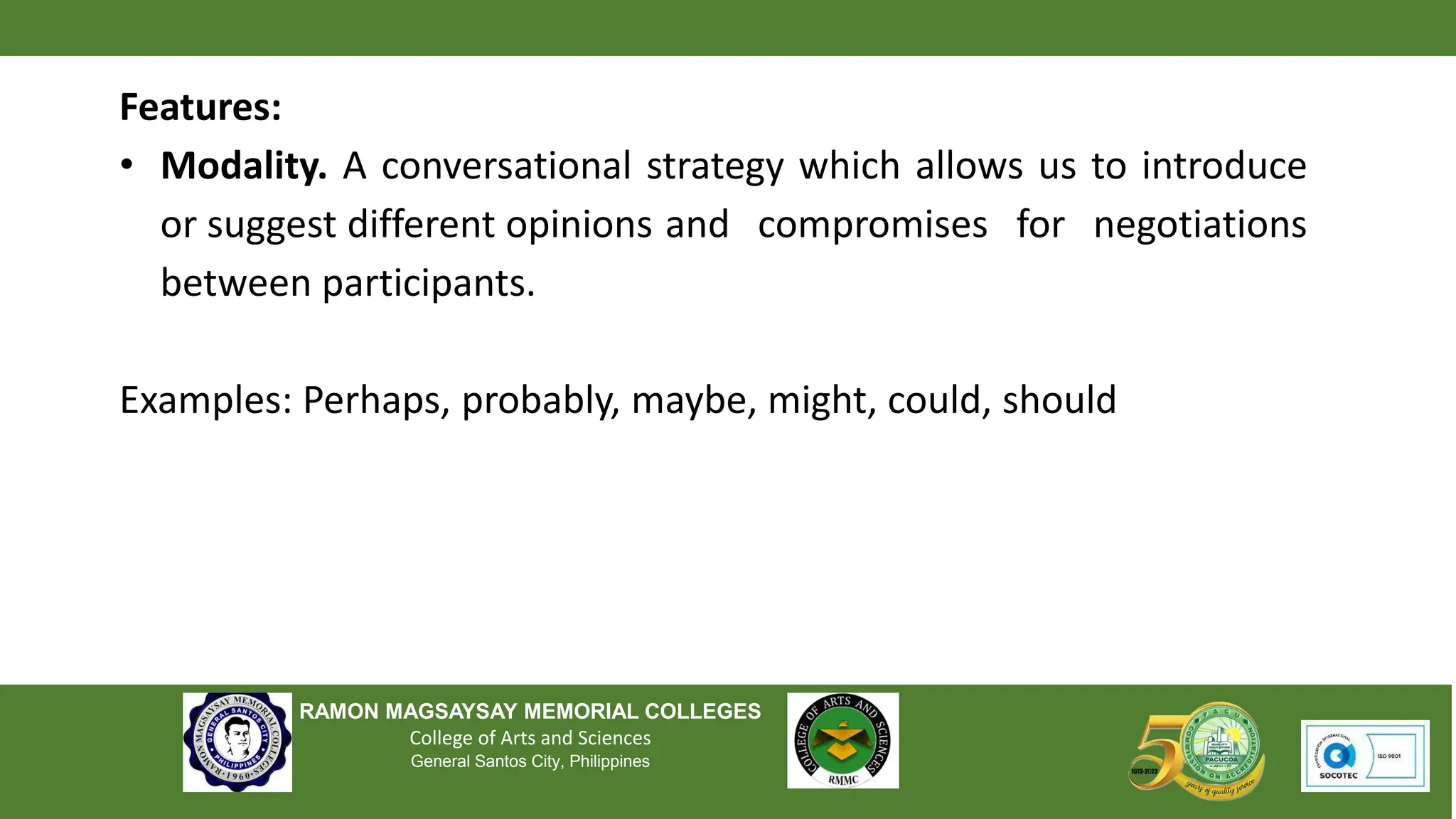 RAMON MAGSAYSAY MEMORIAL COLLEGES
College of Arts and Sciences
General Santos City, Philippines
Features:
• Modality. A conversational strategy which allows us to introduce
or suggest different opinions and compromises for negotiations
between participants.
Examples: Perhaps, probably, maybe, might, could, should
 