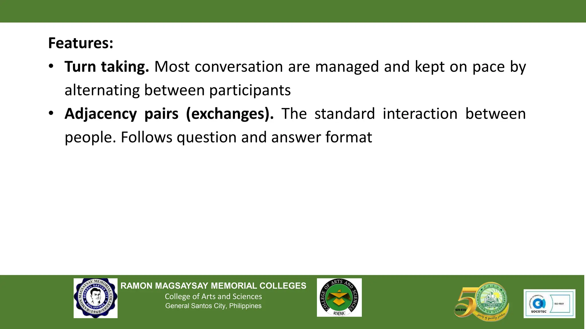 RAMON MAGSAYSAY MEMORIAL COLLEGES
College of Arts and Sciences
General Santos City, Philippines
Features:
• Turn taking. Most conversation are managed and kept on pace by
alternating between participants
• Adjacency pairs (exchanges). The standard interaction between
people. Follows question and answer format
 