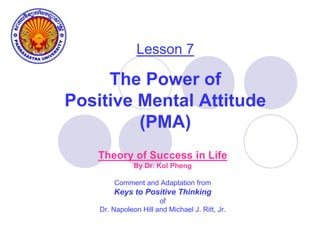 Lesson 7
The Power of
Positive Mental Attitude
(PMA)
Theory of Success in Life
By Dr. Kol Pheng
Comment and Adaptation from
Keys to Positive Thinking
of
Dr. Napoleon Hill and Michael J. Ritt, Jr.
 