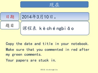 Copy the date and title in your notebook.
Make sure that you commented in red after
my green comments.
Your papers are stuck in.
课程表 kèchéngbiǎo
现在
日期
题目
2014年3月10日。
课程表 kèchéngbiǎo
 