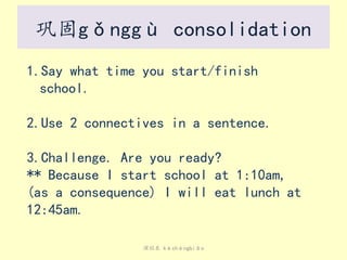课程表 kèchéngbiǎo
巩固gǒnggù consolidation
1.Say what time you start/finish
school.
2.Use 2 connectives in a sentence.
3.Challenge. Are you ready?
** Because I start school at 1:10am,
(as a consequence) I will eat lunch at
12:45am.
 