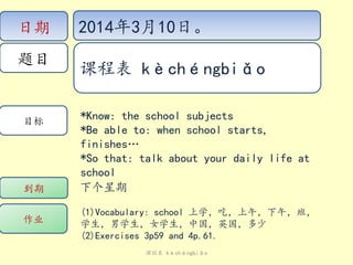 日期
题目
目标
作业
到期 下个星期
(1)Vocabulary: school 上学，吃，上午，下午，班，
学生，男学生，女学生，中国，英国，多少
(2)Exercises 3p59 and 4p.61.
*Know: the school subjects
*Be able to: when school starts,
finishes…
*So that: talk about your daily life at
school
2014年3月10日。
课程表 kèchéngbiǎo
课程表 kèchéngbiǎo
 