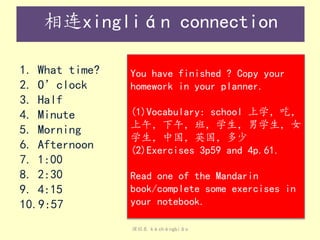 课程表 kèchéngbiǎo
相连xinglián connection
1. What time?
2. O’clock
3. Half
4. Minute
5. Morning
6. Afternoon
7. 1:00
8. 2:30
9. 4:15
10.9:57
You have finished ? Copy your
homework in your planner.
(1)Vocabulary: school 上学，吃，
上午，下午，班，学生，男学生，女
学生，中国，英国，多少
(2)Exercises 3p59 and 4p.61.
Read one of the Mandarin
book/complete some exercises in
your notebook.
 