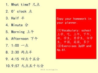 课程表 kèchéngbiǎo
1. What time? 几点
2. O’clock 点
3. Half 半
4. Minute 分
5. Morning 上午
6. Afternoon 下午
7. 1:00 一点
8. 2:30 两点半
9. 4:15 四点十五分
10.9:57 九点五十七分
Copy your homework in
your planner.
(1)Vocabulary: school
上学，吃，上午，下午，
班，学生，男学生，女学
生，中国，英国，多少
(2)Exercises 3p59 and
4p.61.
 