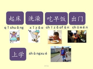 分fēn
qǐchuǎng
起床
xǐzǎo
洗澡
chīzǎofàn
吃早饭
chūmén
出门
shàngxué
上学
 