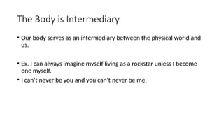 The Body is Intermediary
• Our body serves as an intermediary between the physical world and
us.
• Ex. I can always imagine myself living as a rockstar unless I become
one myself.
• I can’t never be you and you can’t never be me.
 