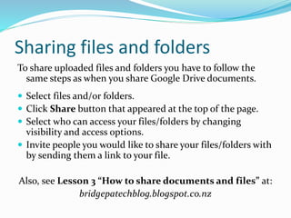 Sharing files and folders
To share uploaded files and folders you have to follow the
same steps as when you share Google Drive documents.
 Select files and/or folders.
 Click Share button that appeared at the top of the page.
 Select who can access your files/folders by changing
visibility and access options.
 Invite people you would like to share your files/folders with
by sending them a link to your file.
Also, see Lesson 3 “How to share documents and files” at:
bridgepatechblog.blogspot.co.nz
 