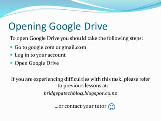Opening Google Drive
To open Google Drive you should take the following steps:
 Go to google.com or gmail.com
 Log in to your account
 Open Google Drive
If you are experiencing difficulties with this task, please refer
to previous lessons at:
bridgepatechblog.blogspot.co.nz
…or contact your tutor
 