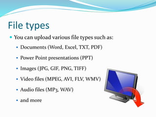 File types
 You can upload various file types such as:
 Documents (Word, Excel, TXT, PDF)
 Power Point presentations (PPT)
 Images (JPG, GIF, PNG, TIFF)
 Video files (MPEG, AVI, FLV, WMV)
 Audio files (MP3, WAV)
 and more
 