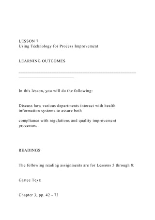 LESSON 7
Using Technology for Process Improvement
LEARNING OUTCOMES
_____________________________________________________
_________________________
In this lesson, you will do the following:
Discuss how various departments interact with health
information systems to assure both
compliance with regulations and quality improvement
processes.
READINGS
The following reading assignments are for Lessons 5 through 8:
Gartee Text:
Chapter 3, pp. 42 - 73
 