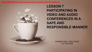 LESSON 7
PARTICIPATING IN
VIDEO AND AUDIO
CONFERENCES IN A
SAFE AND
RESPONSIBLE MANNER
CHERRIE ANN A. DELA CRUZ
TLE-TEACHER
Please Subscribe to continuously receive my power point file thank you
 