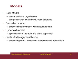 Models
• Data Model
– conceptual data organization
– compatible with ER and UML class diagrams.
• Derivation model
– extends structure model with calculated data
• Hypertext model
– specification of the front-end of the application
• Content Management Model
– extends hypertext model with operations and transactions
13
Advanced Software Engineering Lesson7WebML
 
