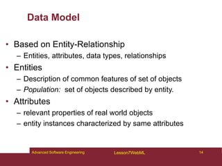 Data Model
• Based on Entity-Relationship
– Entities, attributes, data types, relationships
• Entities
– Description of common features of set of objects
– Population: set of objects described by entity.
• Attributes
– relevant properties of real world objects
– entity instances characterized by same attributes
14
Advanced Software Engineering Lesson7WebML
 