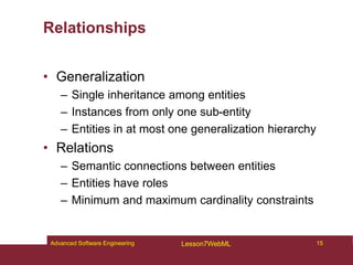 Relationships
• Generalization
– Single inheritance among entities
– Instances from only one sub-entity
– Entities in at most one generalization hierarchy
• Relations
– Semantic connections between entities
– Entities have roles
– Minimum and maximum cardinality constraints
15
Advanced Software Engineering Lesson7WebML
 