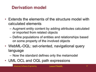 Derivation model
• Extends the elements of the structure model with
calculated elements
– Augment entity content by adding attributes calculated
or imported from related objects
– Define populations of entities and relationships based
on some property of the involved objects
• WebML-OQL: set-oriented, navigational query
language
– Now the standard defines only the metamodel
• UML OCL and OQL path expressions
17
Advanced Software Engineering Lesson7WebML
 