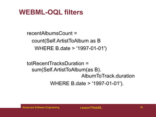 WEBML-OQL filters
recentAlbumsCount =
count(Self.ArtistToAlbum as B
WHERE B.date > '1997-01-01')
totRecentTracksDuration =
sum(Self.ArtistToAlbum(as B).
AlbumToTrack.duration
WHERE B.date > '1997-01-01').
19
Advanced Software Engineering Lesson7WebML
 