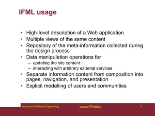 IFML usage
• High-level description of a Web application
• Multiple views of the same content
• Repository of the meta-information collected during
the design process
• Data manipulation operations for
– updating the site content
– interacting with arbitrary external services
• Separate information content from composition into
pages, navigation, and presentation
• Explicit modelling of users and communities
2
Advanced Software Engineering Lesson7WebML
 