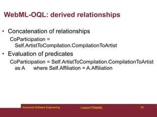 WebML-OQL: derived relationships
• Concatenation of relationships
CoParticipation =
Self.ArtistToCompilation.CompilationToArtist
• Evaluation of predicates
CoParticipation = Self.ArtistToCompilation.CompilationToArtist
as A where Self.Affiliation = A.Affiliation
20
Advanced Software Engineering Lesson7WebML
 